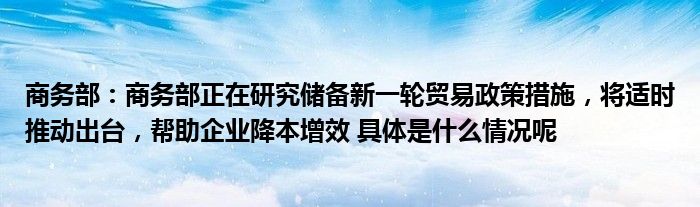 manbetx万博商务部：商务部正在研究储备新一轮贸易政策措施将适时推动出台帮助企业降本增效 具体是什么情况呢(图1)