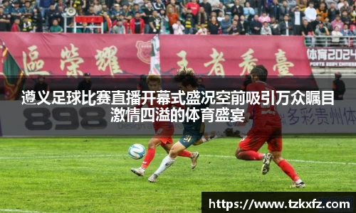 遵义足球比赛直播开幕式盛况空前吸引万众瞩目激情四溢的体育盛宴